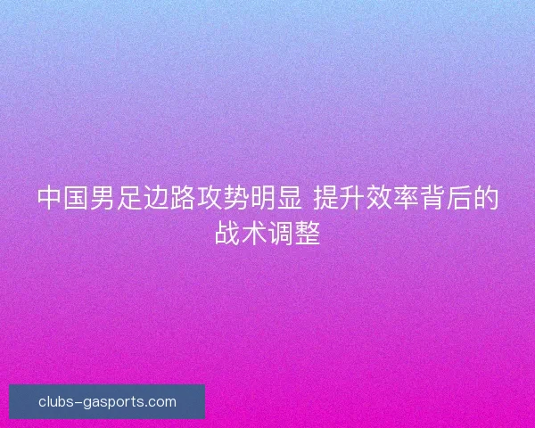 中国男足边路攻势明显 提升效率背后的战术调整