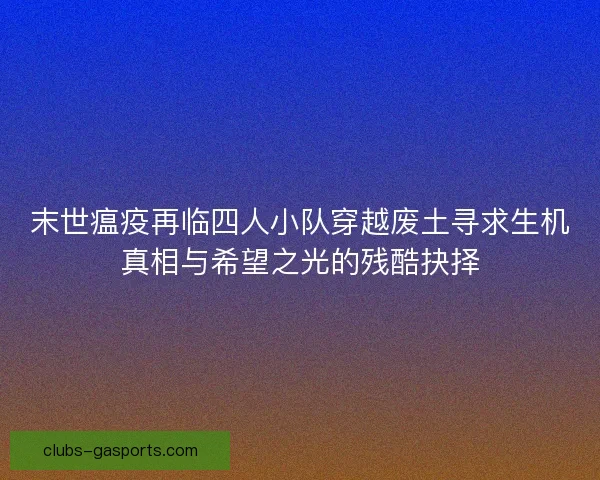 末世瘟疫再临四人小队穿越废土寻求生机真相与希望之光的残酷抉择