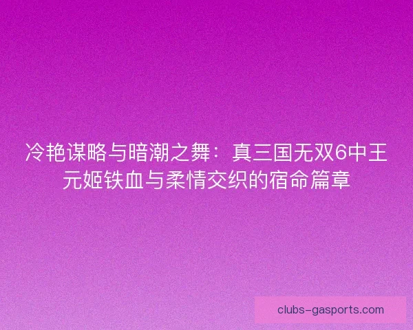 冷艳谋略与暗潮之舞：真三国无双6中王元姬铁血与柔情交织的宿命篇章